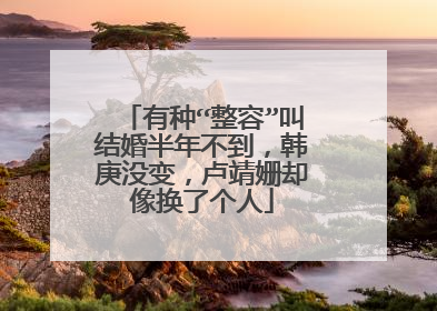 有种“整容”叫结婚半年不到，韩庚没变，卢靖姗却像换了个人