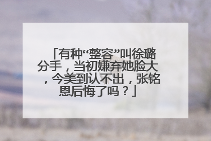 有种“整容”叫徐璐分手，当初嫌弃她脸大，今美到认不出，张铭恩后悔了吗？