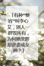 有种“整容”叫李心艾,别人一胖毁所有,为何她变胖却逆袭成女神?