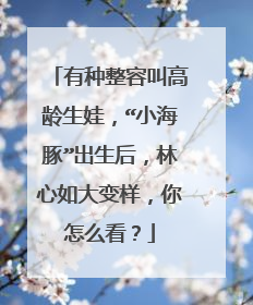 有种整容叫高龄生娃,“小海豚”出生后,林心如大变样,你怎么看?