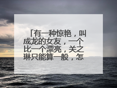 有一种惊艳,叫成龙的女友,一个比一个漂亮,关之琳只能算一般,怎么看?