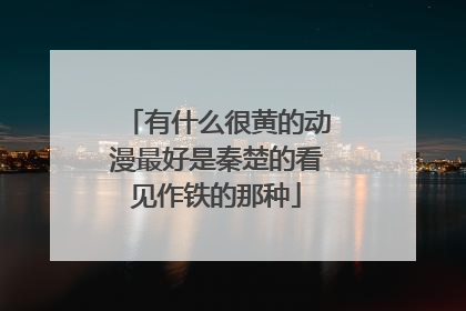 有什么很黄的动漫最好是秦楚的看见作铁的那种