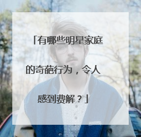 有哪些明星家庭的奇葩行为，令人感到费解？