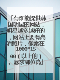 有谁能提供韩国明星的网站，明星越多越好的，网站上要有高清照片，像素在1000*1500（以上的）。恳求哪位高