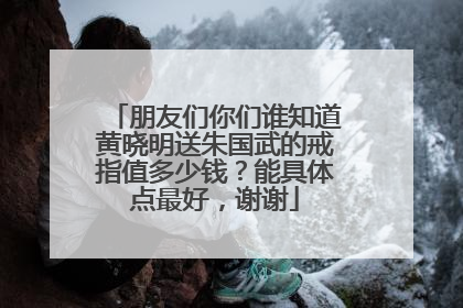 朋友们你们谁知道黄晓明送朱国武的戒指值多少钱?能具体点最好,谢谢