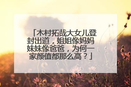 木村拓哉大女儿登封出道，姐姐像妈妈妹妹像爸爸，为何一家颜值都那么高？