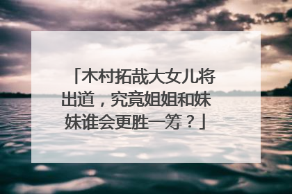 木村拓哉大女儿将出道，究竟姐姐和妹妹谁会更胜一筹？