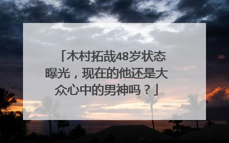 木村拓哉48岁状态曝光，现在的他还是大众心中的男神吗？