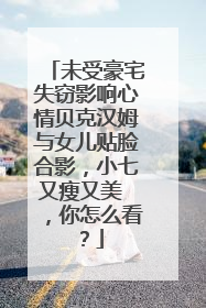 未受豪宅失窃影响心情贝克汉姆与女儿贴脸合影,小七又瘦又美 ,你怎么看?