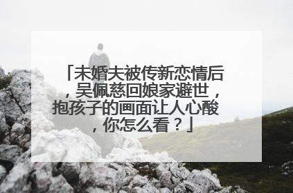 未婚夫被传新恋情后，吴佩慈回娘家避世，抱孩子的画面让人心酸，你怎么看？