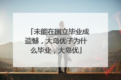 未能在国立毕业成遗憾,大岛优子为什么毕业,大岛优