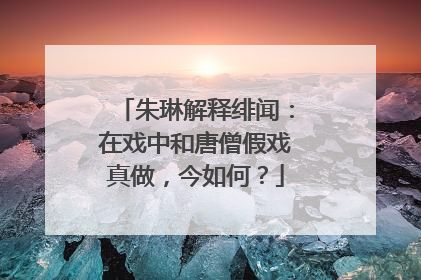 朱琳解释绯闻：在戏中和唐僧假戏真做，今如何？