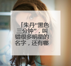 朱丹“黑色三分钟”，叫错很多明星的名字，还有哪些明星有过“口误”呢？