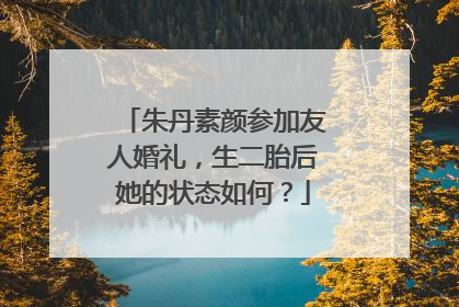 朱丹素颜参加友人婚礼，生二胎后她的状态如何？