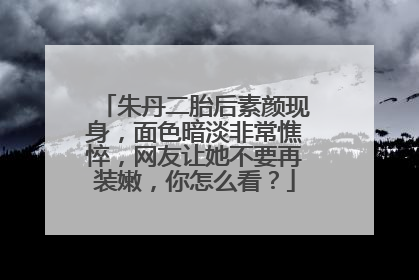 朱丹二胎后素颜现身，面色暗淡非常憔悴，网友让她不要再装嫩，你怎么看？