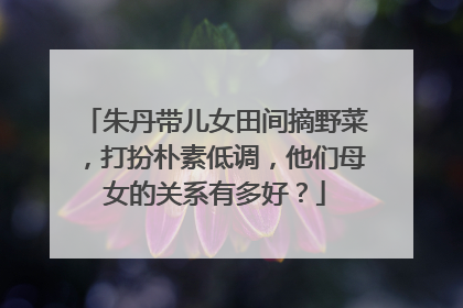 朱丹带儿女田间摘野菜，打扮朴素低调，他们母女的关系有多好？