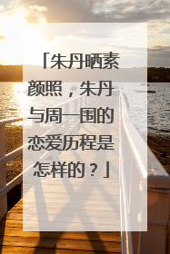 朱丹晒素颜照,朱丹与周一围的恋爱历程是怎样的?