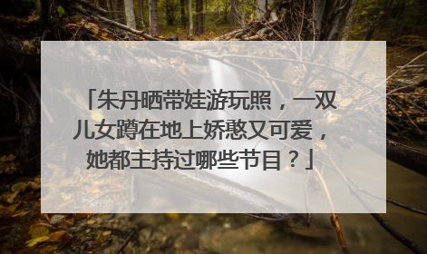 朱丹晒带娃游玩照，一双儿女蹲在地上娇憨又可爱，她都主持过哪些节目？