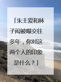 朱主爱和林子闳被曝交往多年，你对这两个人的印象是什么？