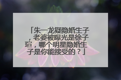 朱一龙疑隐婚生子,老婆被曝光是徐子瑄,哪个明星隐婚生子是你能接受的?