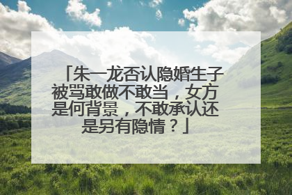 朱一龙否认隐婚生子被骂敢做不敢当,女方是何背景,不敢承认还是另有隐情?
