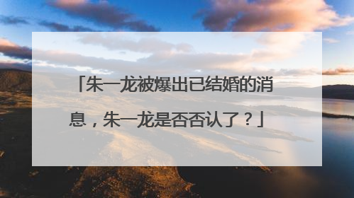 朱一龙被爆出已结婚的消息,朱一龙是否否认了?
