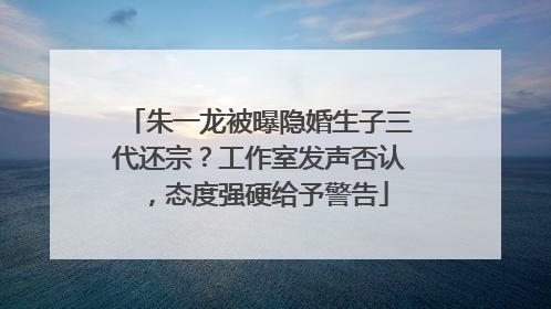 朱一龙被曝隐婚生子三代还宗？工作室发声否认，态度强硬给予警告