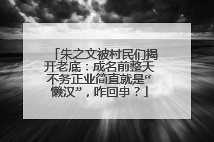 朱之文被村民们揭开老底：成名前整天不务正业简直就是“懒汉”，咋回事？