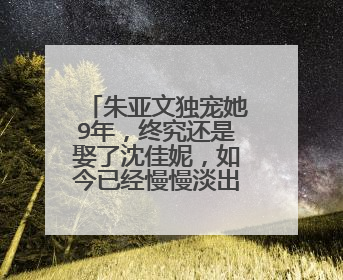 朱亚文独宠她9年,终究还是娶了沈佳妮,如今已经慢慢淡出娱乐圈,她是谁?