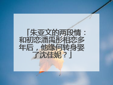 朱亚文的两段情：和初恋潘禹彤相恋多年后，他缘何转身娶了沈佳妮？
