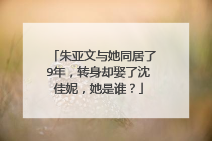 朱亚文与她同居了9年，转身却娶了沈佳妮，她是谁？