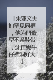 朱亚文夫妇罕见同框，他为凹造型不系鞋带，沈佳妮牛仔裤洞好大