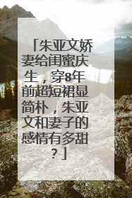 朱亚文娇妻给闺蜜庆生，穿8年前超短裙显简朴，朱亚文和妻子的感情有多甜？