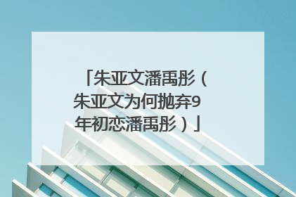 朱亚文潘禹彤（朱亚文为何抛弃9年初恋潘禹彤）