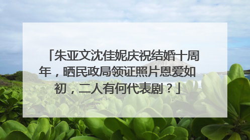 朱亚文沈佳妮庆祝结婚十周年，晒民政局领证照片恩爱如初，二人有何代表剧？