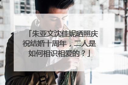 朱亚文沈佳妮晒照庆祝结婚十周年，二人是如何相识相爱的？