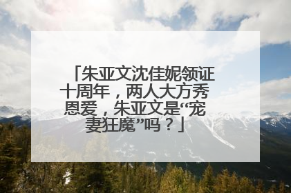 朱亚文沈佳妮领证十周年，两人大方秀恩爱，朱亚文是“宠妻狂魔”吗？