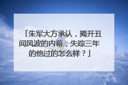 朱军大方承认，揭开丑闻风波的内幕，失踪三年的他过的怎么样？