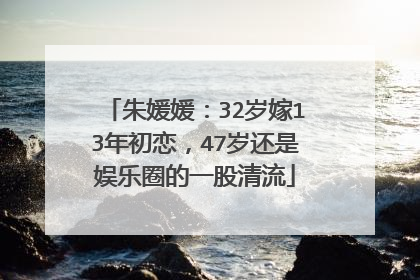 朱媛媛:32岁嫁13年初恋,47岁还是娱乐圈的一股清流