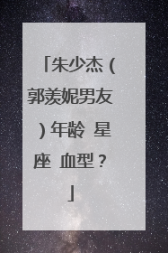 朱少杰(郭羡妮男友)年龄 星座 血型?