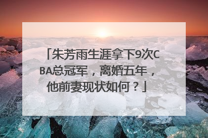 朱芳雨生涯拿下9次CBA总冠军,离婚五年,他前妻现状如何?