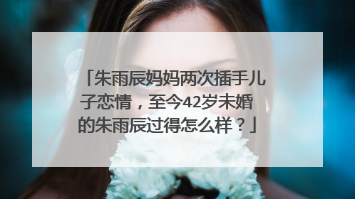 朱雨辰妈妈两次插手儿子恋情，至今42岁未婚的朱雨辰过得怎么样？