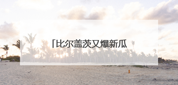 比尔盖茨又爆新瓜！将娶小30岁华裔美女，一年后生混血宝宝，你怎么看？