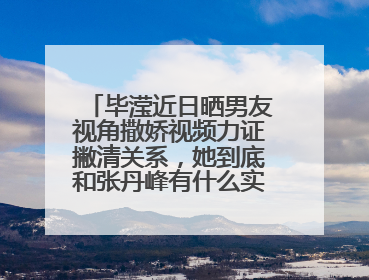 毕滢近日晒男友视角撒娇视频力证撇清关系，她到底和张丹峰有什么实质证据？