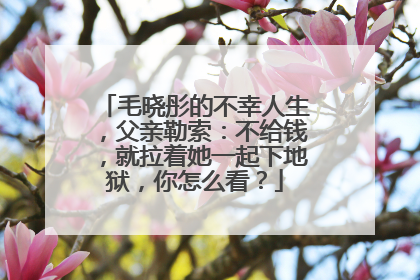 毛晓彤的不幸人生，父亲勒索：不给钱，就拉着她一起下地狱，你怎么看？