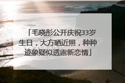 毛晓彤公开庆祝33岁生日，大方晒近照，种种迹象疑似透露新恋情