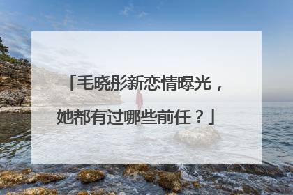 毛晓彤新恋情曝光，她都有过哪些前任？