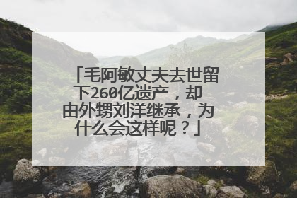 毛阿敏丈夫去世留下260亿遗产,却由外甥刘洋继承,为什么会这样呢?