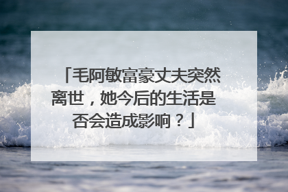 毛阿敏富豪丈夫突然离世,她今后的生活是否会造成影响?
