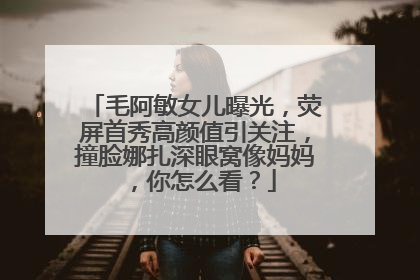 毛阿敏女儿曝光,荧屏首秀高颜值引关注,撞脸娜扎深眼窝像妈妈,你怎么看?